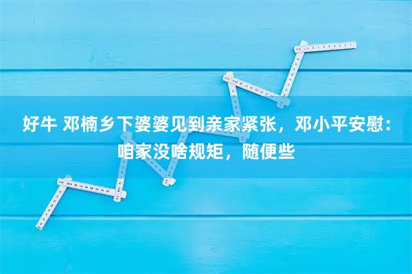 好牛 邓楠乡下婆婆见到亲家紧张，邓小平安慰：咱家没啥规矩，随便些