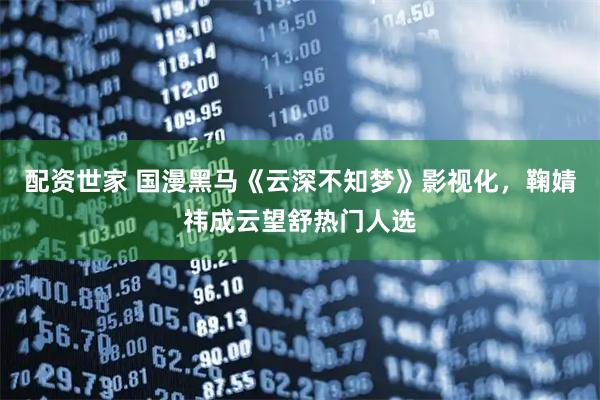 配资世家 国漫黑马《云深不知梦》影视化，鞠婧祎成云望舒热门人选