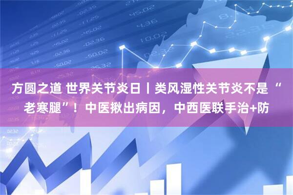 方圆之道 世界关节炎日丨类风湿性关节炎不是 “老寒腿”!中医揪出病因,中西医联手治+防