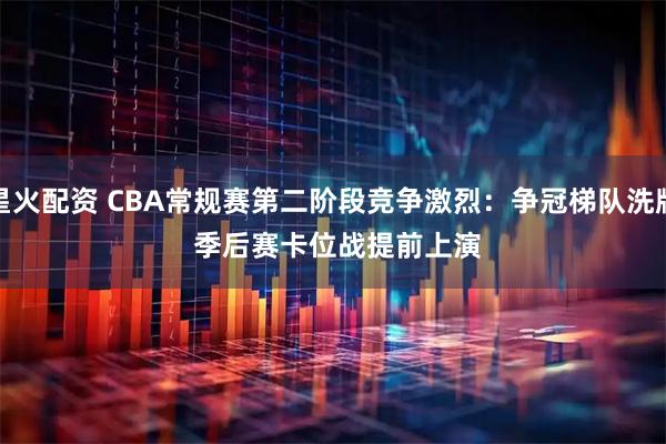 星火配资 CBA常规赛第二阶段竞争激烈：争冠梯队洗牌 季后赛卡位战提前上演