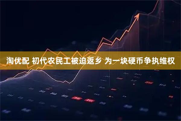 淘优配 初代农民工被迫返乡 为一块硬币争执维权