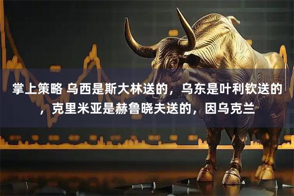 掌上策略 乌西是斯大林送的，乌东是叶利钦送的，克里米亚是赫鲁晓夫送的，因乌克兰