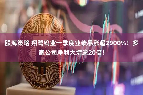 股海策略 翔鹭钨业一季度业绩暴涨超2900%！多家公司净利大增逾20倍！