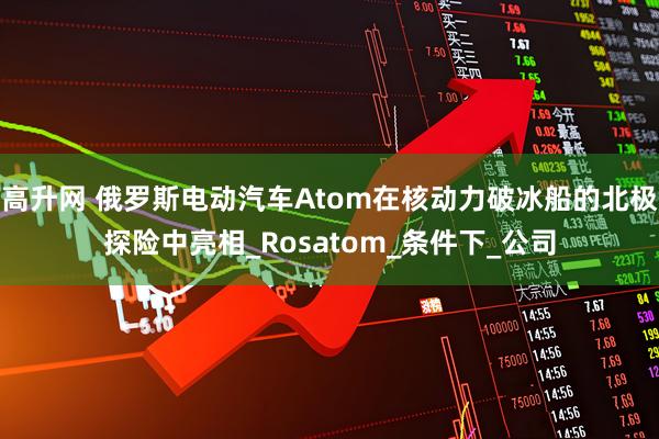 高升网 俄罗斯电动汽车Atom在核动力破冰船的北极探险中亮相_Rosatom_条件下_公司