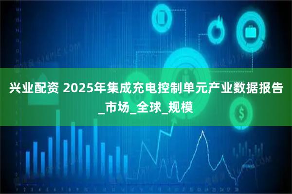 兴业配资 2025年集成充电控制单元产业数据报告_市场_全球_规模