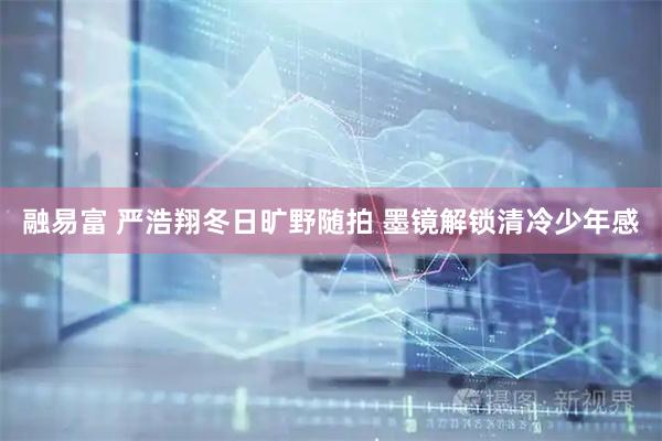 融易富 严浩翔冬日旷野随拍 墨镜解锁清冷少年感
