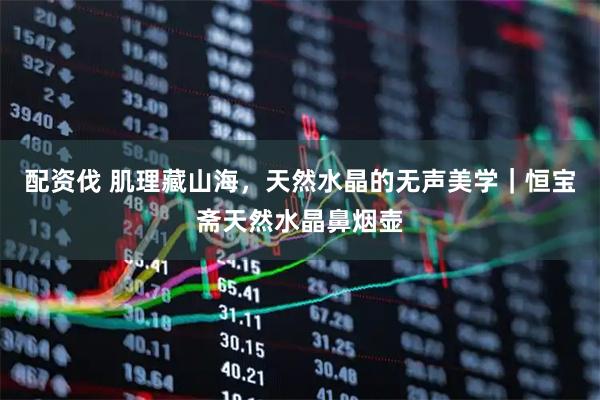 配资伐 肌理藏山海，天然水晶的无声美学｜恒宝斋天然水晶鼻烟壶