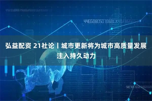 弘益配资 21社论丨城市更新将为城市高质量发展注入持久动力