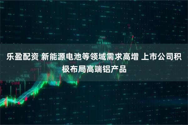 乐盈配资 新能源电池等领域需求高增 上市公司积极布局高端铝产品