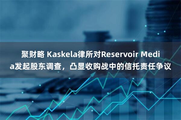 聚财略 Kaskela律所对Reservoir Media发起股东调查，凸显收购战中的信托责任争议