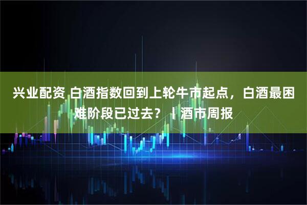 兴业配资 白酒指数回到上轮牛市起点，白酒最困难阶段已过去？丨酒市周报
