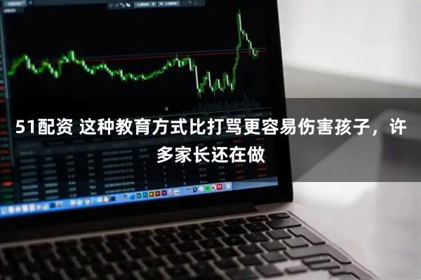 51配资 这种教育方式比打骂更容易伤害孩子,许多家长还在做