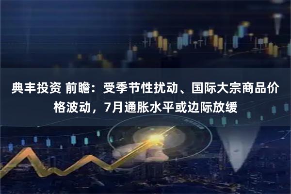典丰投资 前瞻：受季节性扰动、国际大宗商品价格波动，7月通胀水平或边际放缓