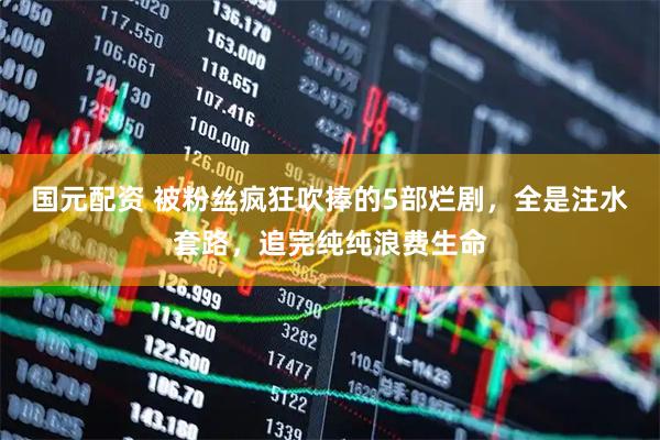 国元配资 被粉丝疯狂吹捧的5部烂剧，全是注水套路，追完纯纯浪费生命