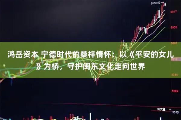 鸿岳资本 宁德时代的桑梓情怀：以《平安的女儿》为桥，守护闽东文化走向世界