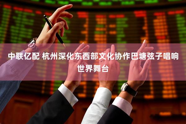 中联亿配 杭州深化东西部文化协作巴塘弦子唱响世界舞台