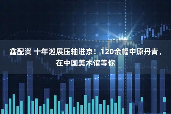 鑫配资 十年巡展压轴进京！120余幅中原丹青，在中国美术馆等你