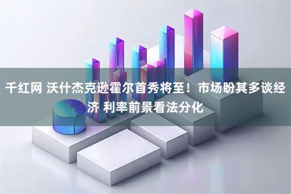 千红网 沃什杰克逊霍尔首秀将至！市场盼其多谈经济 利率前景看法分化